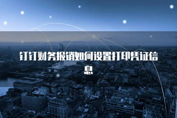 钉钉财务报销如何设置打印凭证信息