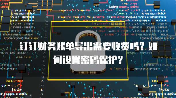 钉钉财务账单导出需要收费吗？如何设置密码保护？