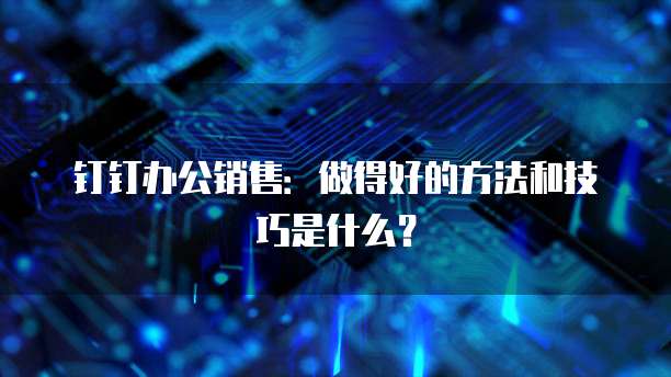 钉钉办公销售:做得好的方法和技巧是什么?