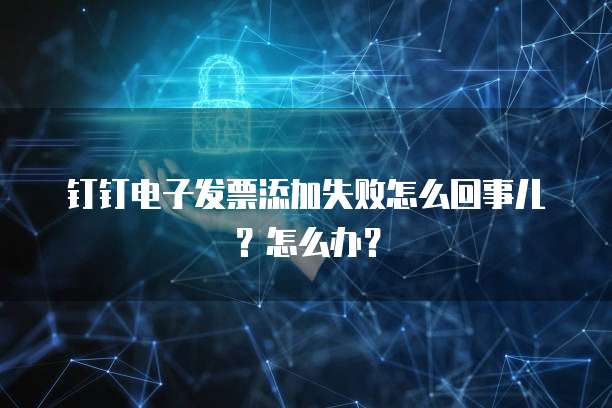钉钉电子发票添加失败怎么回事儿?怎么办?