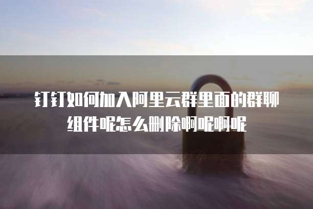 钉钉如何加入阿里云群里面的群聊组件呢怎么删除啊呢啊呢