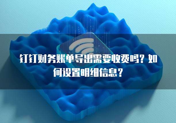 钉钉财务账单导出需要收费吗?如何设置明细信息?