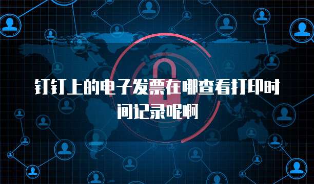 钉钉上的电子发票在哪查看打印时间记录呢啊