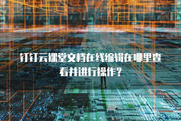 钉钉云课堂文档在线编辑在哪里查看并进行操作？