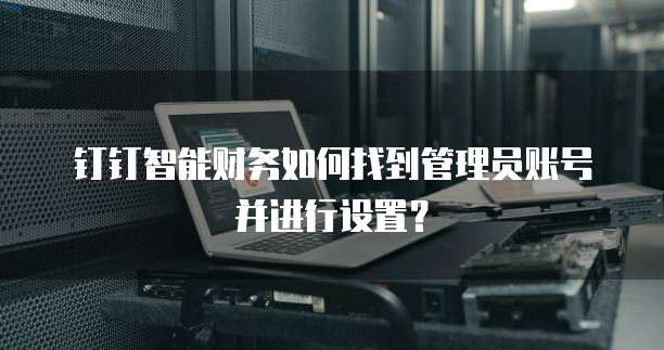 钉钉智能财务如何找到管理员账号并进行设置?