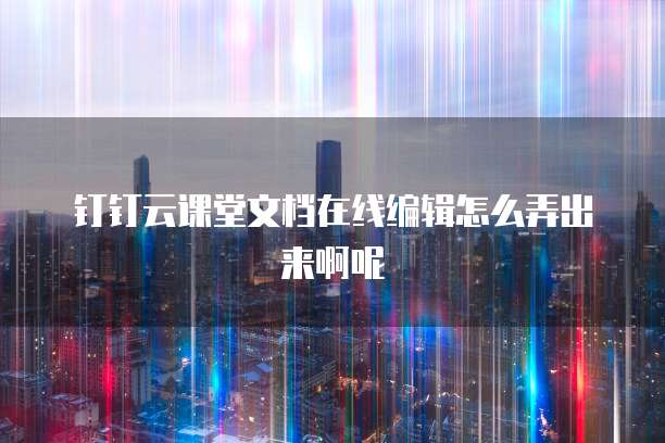 钉钉云课堂文档在线编辑怎么弄出来啊呢