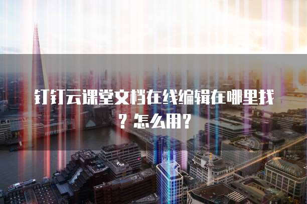 钉钉云课堂文档在线编辑在哪里找？怎么用？