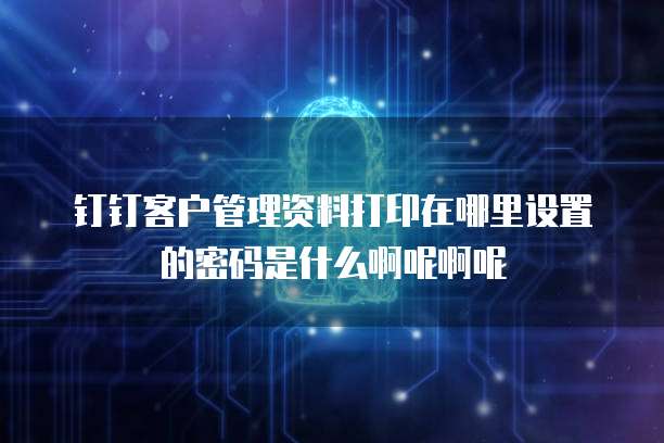 钉钉客户管理资料打印在哪里设置的密码是什么啊呢啊呢
