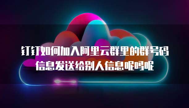 钉钉如何加入阿里云群里的群号码信息发送给别人信息呢吗呢