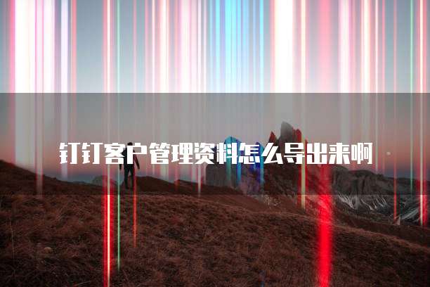 钉钉客户管理资料怎么导出来啊