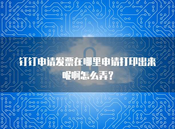 钉钉申请发票在哪里申请打印出来呢啊怎么弄?