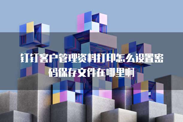 钉钉客户管理资料打印怎么设置密码保存文件在哪里啊