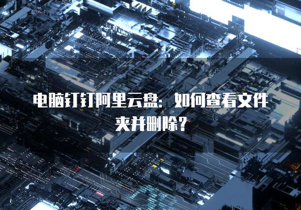 电脑钉钉阿里云盘:如何查看文件夹并删除?