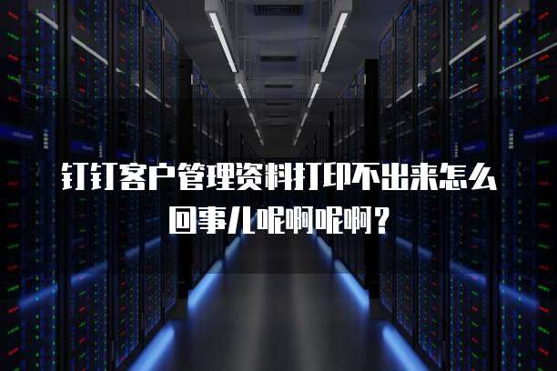 钉钉客户管理资料打印不出来怎么回事儿呢啊呢啊？
