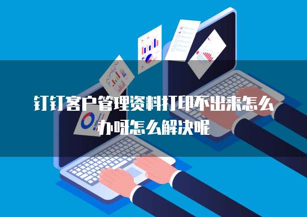 钉钉客户管理资料打印不出来怎么办呀怎么解决呢