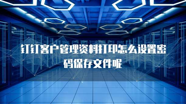 钉钉客户管理资料打印怎么设置密码保存文件呢