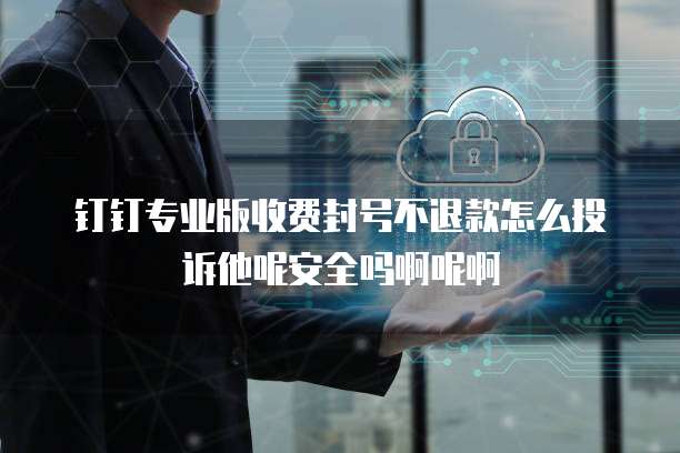 钉钉专业版收费封号不退款怎么投诉他呢安全吗啊呢啊