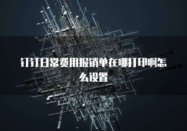 钉钉日常费用报销单在哪打印啊怎么设置