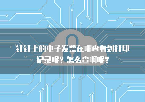 钉钉上的电子发票在哪查看到打印记录呢？怎么查啊呢？