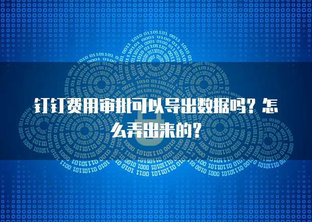 钉钉费用审批可以导出数据吗?怎么弄出来的?