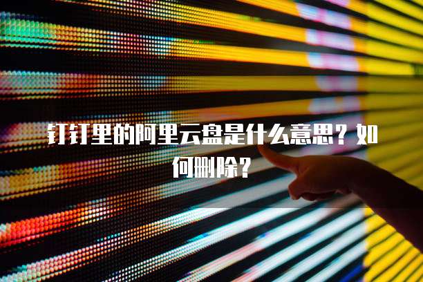 钉钉里的阿里云盘是什么意思?如何删除?