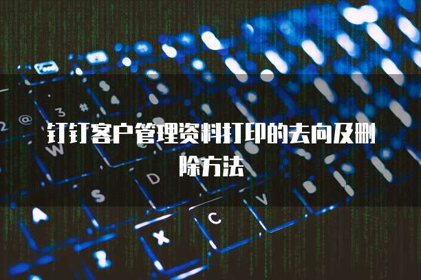 钉钉客户管理资料打印的去向及删除方法