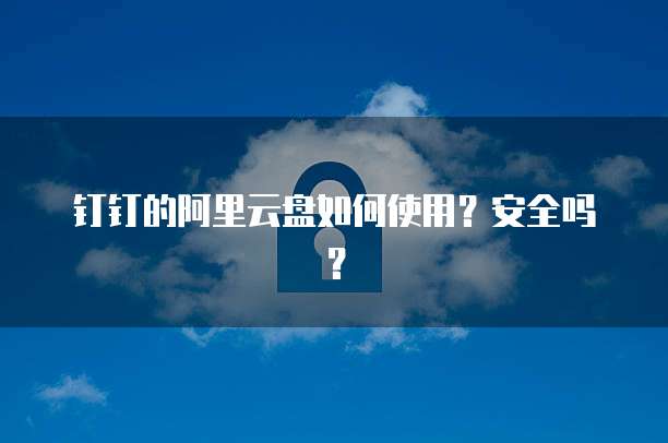 钉钉的阿里云盘如何使用?安全吗?
