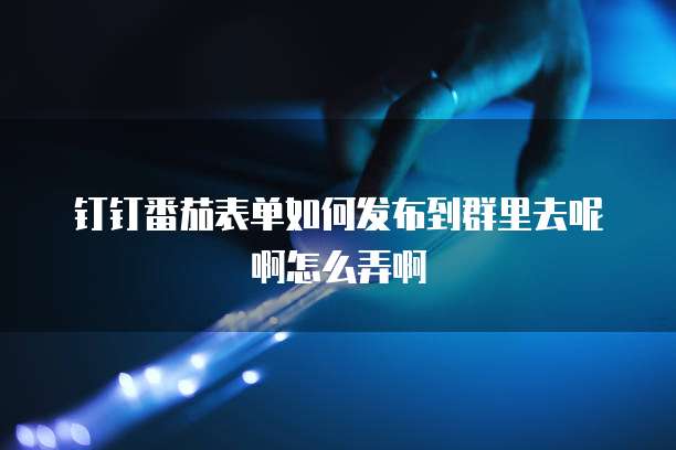 钉钉番茄表单如何发布到群里去呢啊怎么弄啊