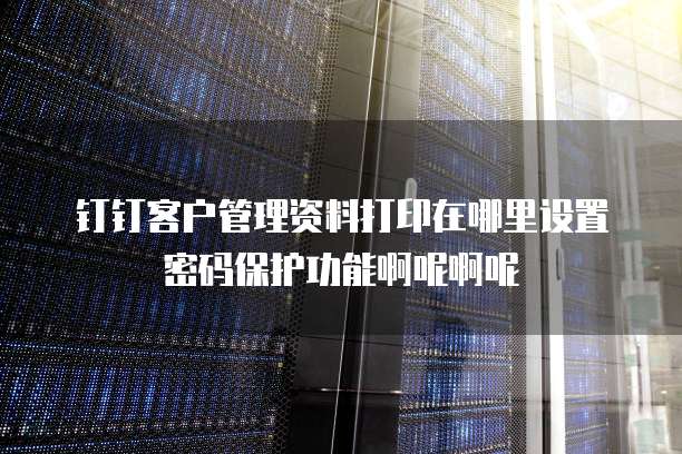 钉钉客户管理资料打印在哪里设置密码保护功能啊呢啊呢