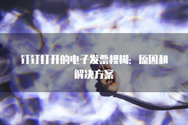 钉钉打开的电子发票模糊:原因和解决方案