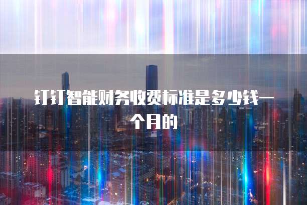 钉钉智能财务收费标准是多少钱一个月的