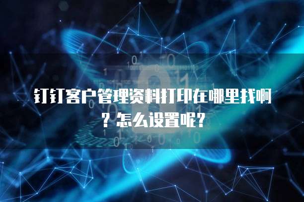 钉钉客户管理资料打印在哪里找啊?怎么设置呢?