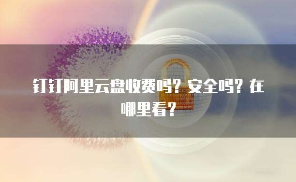 钉钉阿里云盘收费吗?安全吗?在哪里看?