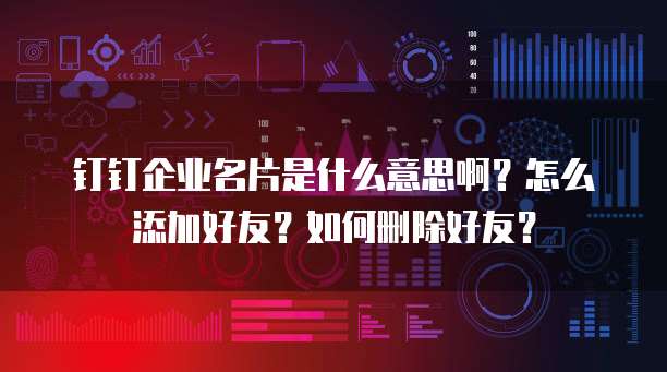 钉钉企业名片是什么意思啊？怎么添加好友？如何删除好友？