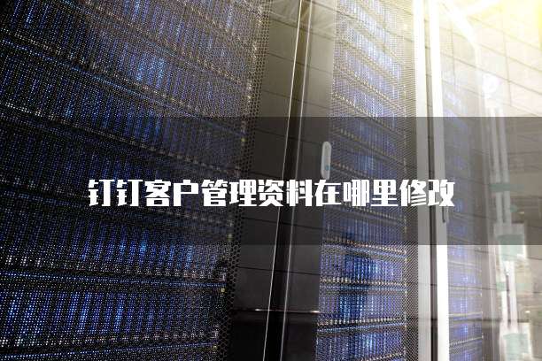 钉钉客户管理资料在哪里修改