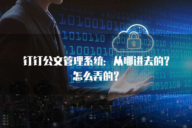 钉钉公文管理系统:从哪进去的?怎么弄的?