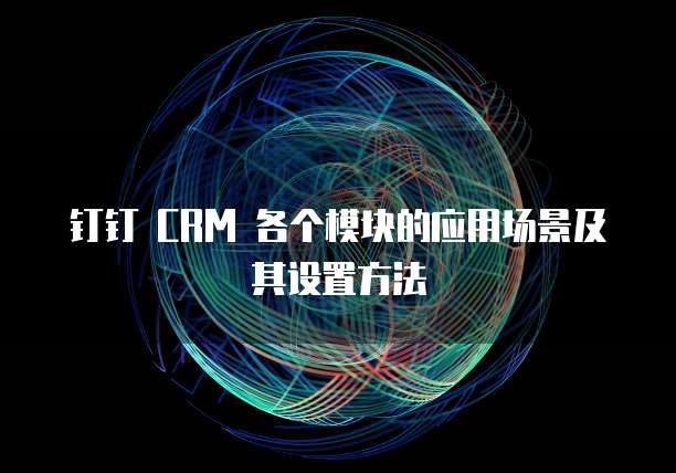 钉钉 CRM 各个模块的应用场景及其设置方法