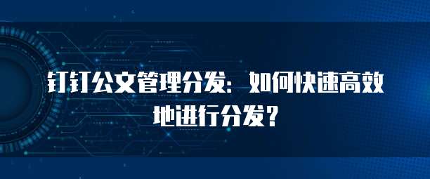 钉钉公文管理分发:如何快速高效地进行分发?