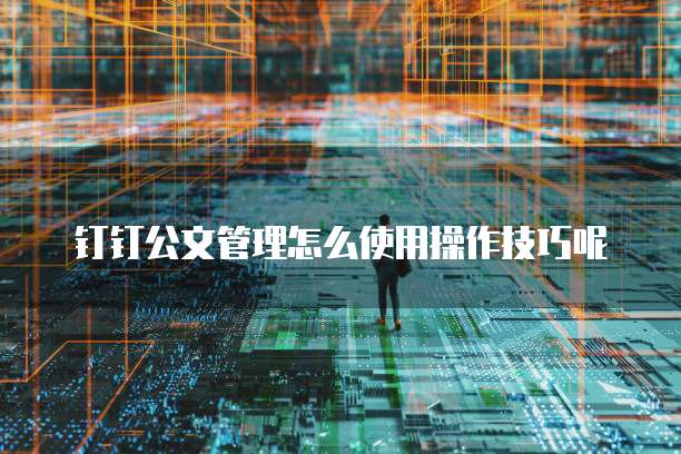 钉钉公文管理怎么使用操作技巧呢
