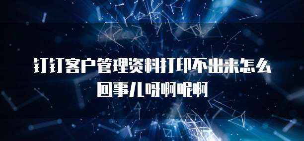 钉钉客户管理资料打印不出来怎么回事儿呀啊呢啊