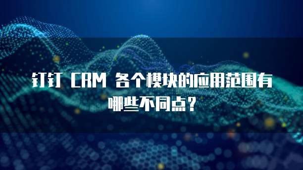 钉钉 CRM 各个模块的应用范围有哪些不同点?