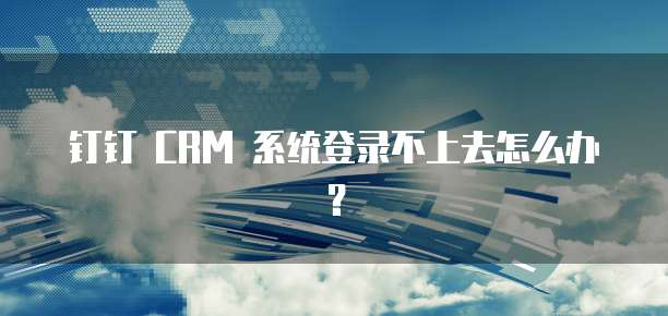 钉钉 CRM 系统登录不上去怎么办?