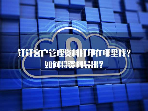 钉钉客户管理资料打印在哪里找?如何将资料导出?