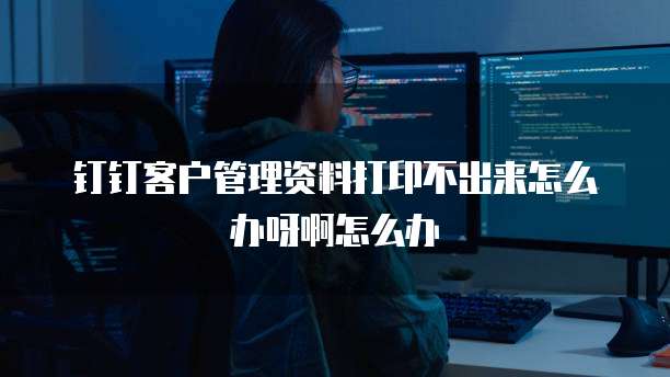 钉钉客户管理资料打印不出来怎么办呀啊怎么办