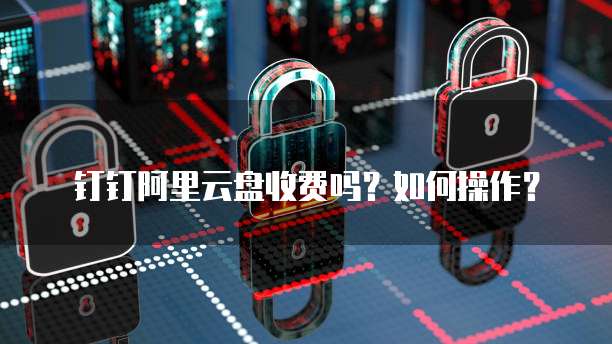 钉钉阿里云盘收费吗?如何操作?