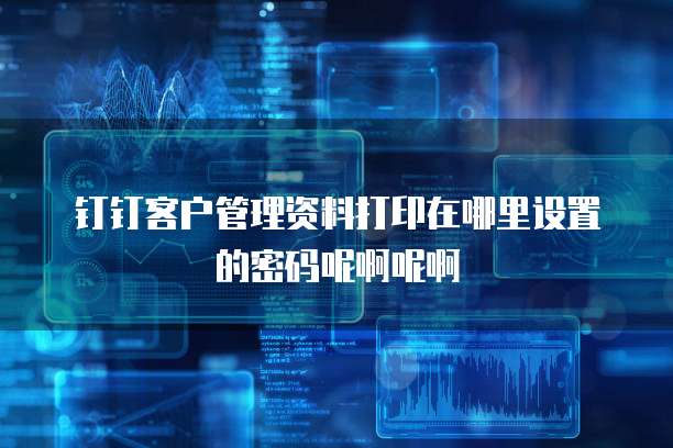 钉钉客户管理资料打印在哪里设置的密码呢啊呢啊