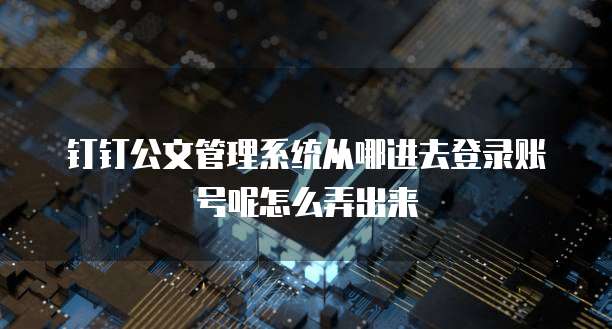 钉钉公文管理系统从哪进去登录账号呢怎么弄出来
