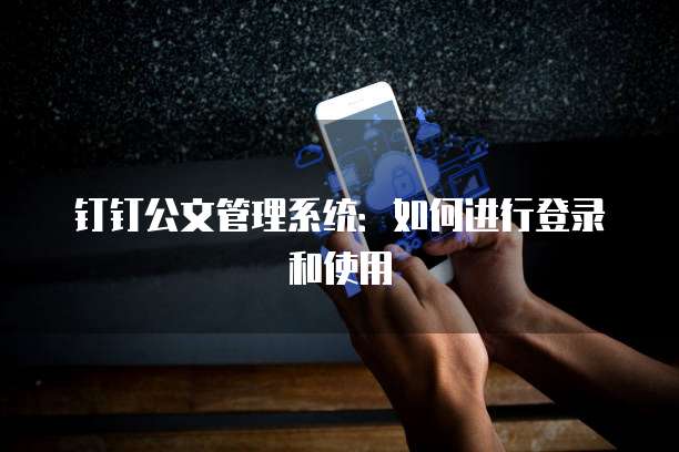 钉钉公文管理系统:如何进行登录和使用