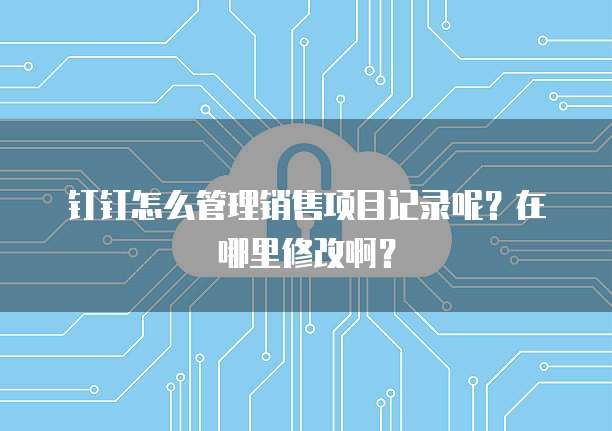 钉钉怎么管理销售项目记录呢?在哪里修改啊?