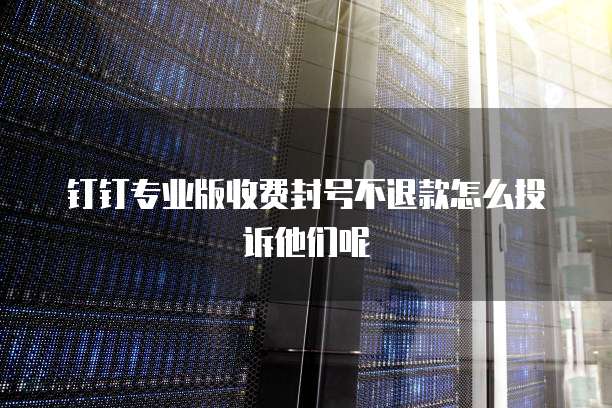 钉钉专业版收费封号不退款怎么投诉他们呢